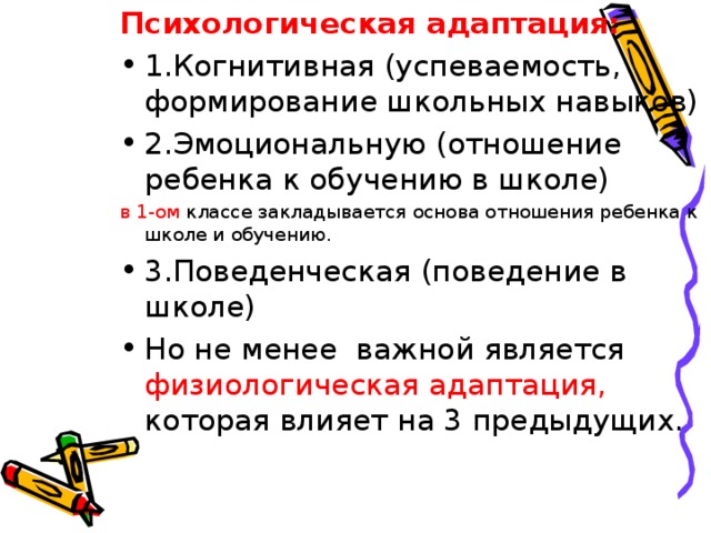 Психологическая адаптация: 1.Когнитивная (успеваемость, формирование школьных навыков) 2.Эмоциональную (отношение ребенка к обучению в школе) в 1-ом классе закладывается основа отношения ребенка к школе и обучению. 3.Поведенческая (поведение в школе) Но не менее важной является физиологическая адаптация, которая влияет на 3 предыдущих. 