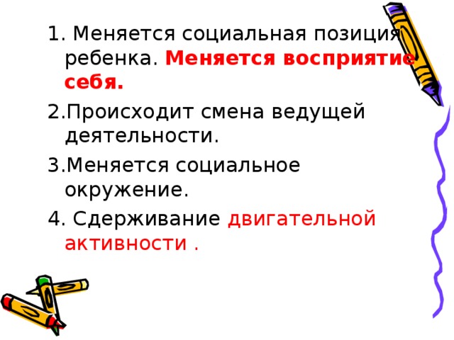 1. Меняется социальная позиция ребенка. Меняется восприятие себя. 2.Происходит смена ведущей деятельности. 3.Меняется социальное окружение. 4. Сдерживание двигательной активности . 