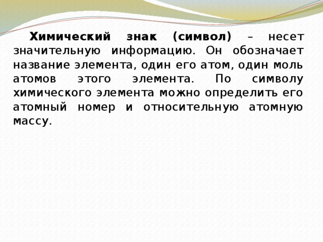   Химический знак (символ) – несет значительную информацию. Он обозначает название элемента, один его атом, один моль атомов этого элемента. По символу химического элемента можно определить его атомный номер и относительную атомную массу. 