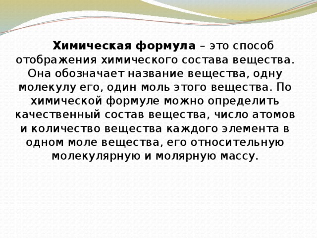   Химическая формула – это способ отображения химического состава вещества. Она обозначает название вещества, одну молекулу его, один моль этого вещества. По химической формуле можно определить качественный состав вещества, число атомов и количество вещества каждого элемента в одном моле вещества, его относительную молекулярную и молярную массу.  