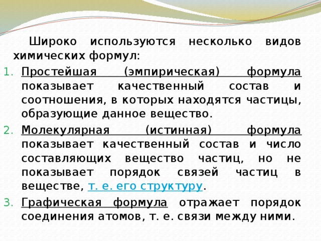   Широко используются несколько видов химических формул: Простейшая (эмпирическая) формула показывает качественный состав и соотношения, в которых находятся частицы, образующие данное вещество. Молекулярная (истинная) формула показывает качественный состав и число составляющих вещество частиц, но не показывает порядок связей частиц в веществе, т. е. его структуру . Графическая формула отражает порядок соединения атомов, т. е. связи между ними. 
