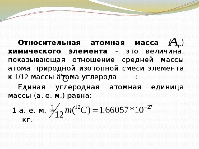    Относительная атомная масса ( ) химического элемента – это величина, показывающая отношение средней массы атома природной изотопной смеси элемента к 1/12 массы атома углерода :   Единая углеродная атомная единица массы (а. е. м.) равна: 1 а. е. м. = кг. 
