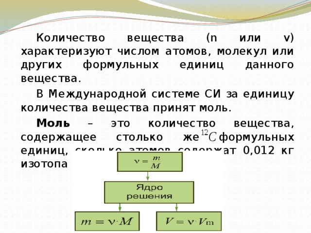   Количество вещества (n или v) характеризуют числом атомов, молекул или других формульных единиц данного вещества.   В Международной системе СИ за единицу количества вещества принят моль.   Моль – это количество вещества, содержащее столько же формульных единиц, сколько атомов содержат 0,012 кг изотопа углерода . 