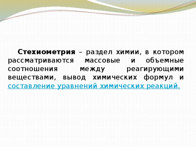      Стехиометрия – раздел химии, в котором рассматриваются массовые и объемные соотношения между реагирующими веществами, вывод химических формул и составление уравнений химических реакций. 