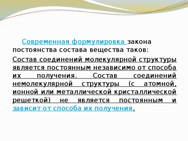   Современная формулировка закона постоянства состава вещества таков:  Состав соединений молекулярной структуры является постоянным независимо от способа их получения. Состав соединений немолекулярной структуры (с атомной, ионной или металлической кристаллической решеткой) не является постоянным и зависит от способа их получения . 