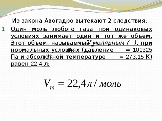   Из закона Авогадро вытекают 2 следствия: Один моль любого газа при одинаковых условиях занимает один и тот же объем. Этот объем, называемый молярным ( ), при нормальных условиях (давление = 101325 Па и абсолютной температуре = 273,15 К) равен 22,4 л: 
