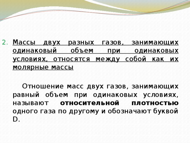   Массы двух разных газов, занимающих одинаковый объем при одинаковых условиях, относятся между собой как их молярные массы   Отношение масс двух газов, занимающих равный объем при одинаковых условиях, называют относительной плотностью одного газа по другому и обозначают буквой D. 