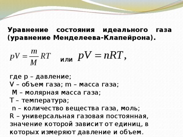  Уравнение состояния идеального газа (уравнение Менделеева-Клапейрона).   или где p – давление; V – объем газа; m – масса газа;  М – молярная масса газа; Т – температура;  n – количество вещества газа, моль; R – универсальная газовая постоянная, значение которой зависит от единиц, в которых измеряют давление и объем. 