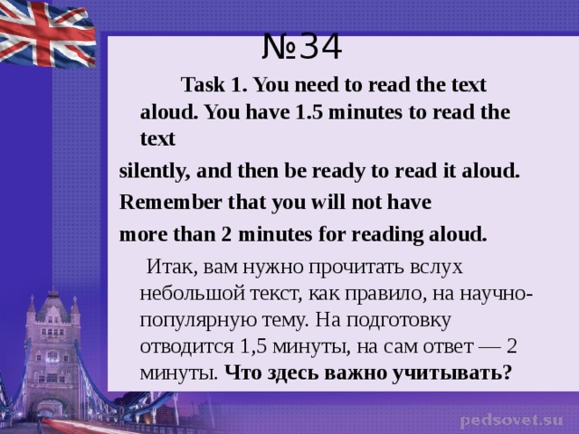 № 34  Task 1. You need to read the text aloud. You  have 1.5 minutes to read the text silently, and then be ready to read it aloud. Remember that you will not have more than 2 minutes for reading aloud.  Итак, вам нужно прочитать вслух небольшой текст, как правило, на научно-популярную тему. На подготовку отводится 1,5 минуты, на сам ответ — 2 минуты. Что здесь важно учитывать?   
