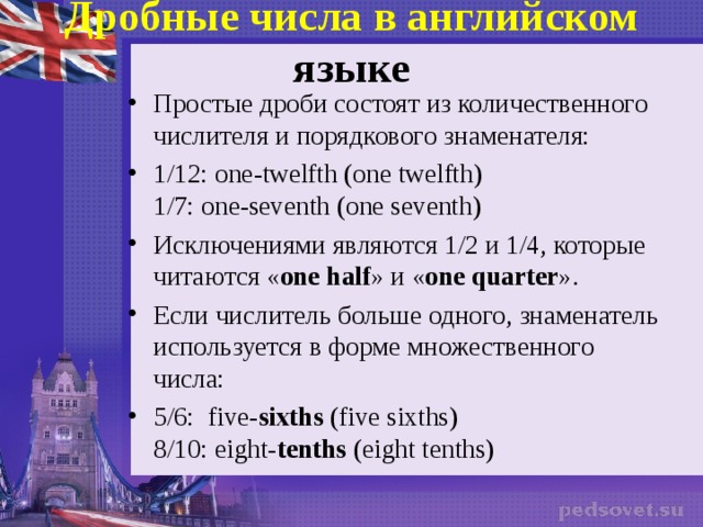 Дробные числа в английском языке   Простые дроби состоят из количественного числителя и порядкового знаменателя: 1/12:  one-twelfth (one twelfth)  1/7: one-seventh (one seventh) Исключениями являются 1/2 и 1/4, которые читаются « one half » и « one quarter ». Если числитель больше одного, знаменатель используется в форме множественного числа: 5/6:   five- sixths  (five sixths)  8/10: eight- tenths  (eight tenths)  