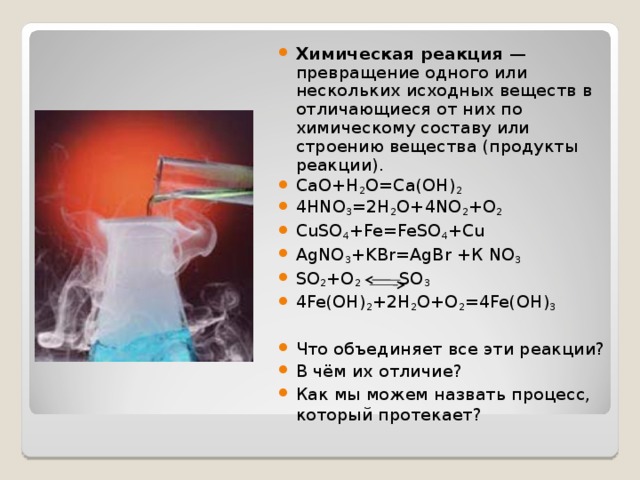  Химическая реакция — превращение одного или нескольких исходных веществ в отличающиеся от них по химическому составу или строению вещества (продукты реакции). CaO+H 2 O=Ca(OH) 2 4HNO 3 =2H 2 O+4NO 2 +O 2 CuSO 4 +Fe=FeSO 4 +Cu AgNO 3 +KBr=AgBr  + К NO 3 SO 2 +O 2 SO 3 4Fe(OH) 2 +2H 2 O+O 2 =4Fe(OH) 3 Что объединяет все эти реакции? В чём их отличие? Как мы можем назвать процесс, который протекает? 