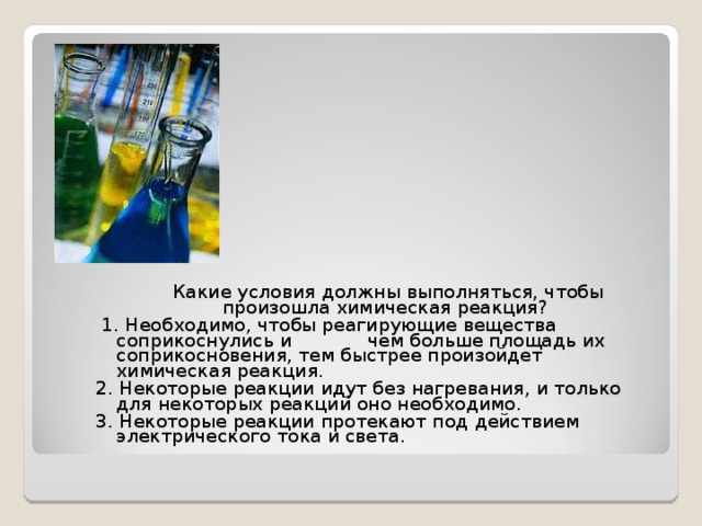  Какие условия должны выполняться, чтобы произошла химическая реакция?  1. Необходимо, чтобы реагирующие вещества соприкоснулись и чем больше площадь их соприкосновения, тем быстрее произойдет химическая реакция. 2. Некоторые реакции идут без нагревания, и только для некоторых реакций оно необходимо. 3. Некоторые реакции протекают под действием электрического тока и света. 