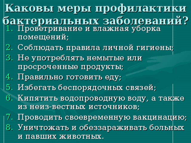 Каковы меры профилактики бактериальных заболеваний? Проветривание и влажная уборка помещений; Соблюдать правила личной гигиены; Не употреблять немытые или просроченные продукты; Правильно готовить еду; Избегать беспорядочных связей; Кипятить водопроводную воду, а также из неиз-вестных источников; Проводить своевременную вакцинацию; Уничтожать и обеззараживать больных и павших животных. 