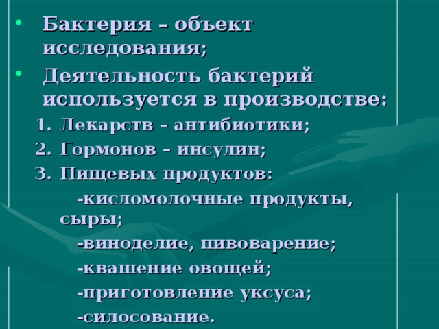 Бактерия – объект исследования; Деятельность бактерий используется в производстве: Лекарств – антибиотики; Гормонов – инсулин; Пищевых продуктов: Лекарств – антибиотики; Гормонов – инсулин; Пищевых продуктов:  -кисломолочные продукты, сыры;  -виноделие, пивоварение;  -квашение овощей;  -приготовление уксуса;  -силосование.  -кисломолочные продукты, сыры;  -виноделие, пивоварение;  -квашение овощей;  -приготовление уксуса;  -силосование. 