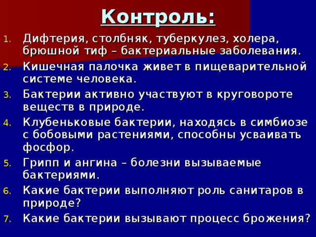 Контроль: Дифтерия, столбняк, туберкулез, холера, брюшной тиф – бактериальные заболевания. Кишечная палочка живет в пищеварительной системе человека. Бактерии активно участвуют в круговороте веществ в природе. Клубеньковые бактерии, находясь в симбиозе с бобовыми растениями, способны усваивать фосфор. Грипп и ангина – болезни вызываемые бактериями. Какие бактерии выполняют роль санитаров в природе? Какие бактерии вызывают процесс брожения? 