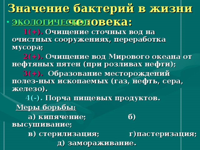 Значение бактерий в жизни человека: ЭКОЛОГИЧЕСКОЕ  1(+).  Очищение сточных вод на очистных сооружениях, переработка мусора;  2(+). Очищение вод Мирового океана от нефтяных пятен (при розливах нефти);  3(+). Образование месторождений полез-ных ископаемых (газ, нефть, сера, железо).  4(-). Порча пищевых продуктов.  Меры борьбы:   а) кипячение; б) высушивание;  в) стерилизация; г)пастеризация;  д) замораживание. 