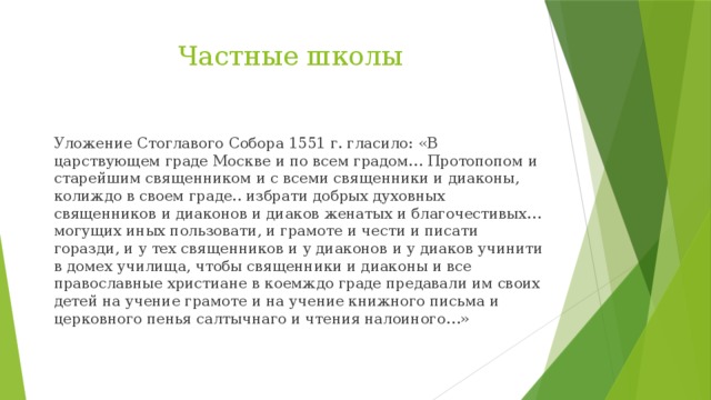 Частные школы Уложение Стоглавого Собора 1551 г. гласило: «В царствующем граде Москве и по всем градом… Протопопом и старейшим священником и с всеми священники и диаконы, колиждо в своем граде.. избрати добрых духовных священников и диаконов и диаков женатых и благочестивых… могущих иных пользовати, и грамоте и чести и писати горазди, и у тех священников и у диаконов и у диаков учинити в домех училища, чтобы священники и диаконы и все православные христиане в коемждо граде предавали им своих детей на учение грамоте и на учение книжного письма и церковного пенья салтычнаго и чтения налоиного…» 