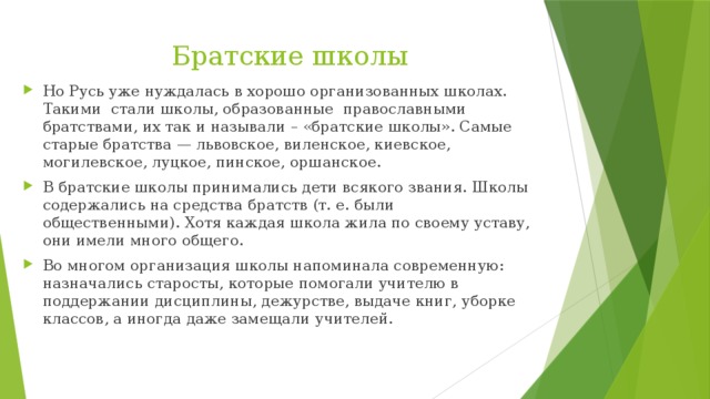 Братские школы Но Русь уже нуждалась в хорошо организованных школах. Такими  стали школы, образованные  православными братствами, их так и называли – «братские школы». Самые старые брат­ства — львовское, виленское, киевское, могилевское, луцкое, пинское, оршанское. В братские школы принимались дети всякого звания. Школы содержались на средства братств (т. е. были общественными). Хотя каждая школа жила по своему уставу, они имели много общего. Во многом организация школы напоминала современную: назначались старосты, которые помогали учителю в поддержании дисциплины, дежурстве, выдаче книг, уборке классов, а иногда даже замещали учителей. 