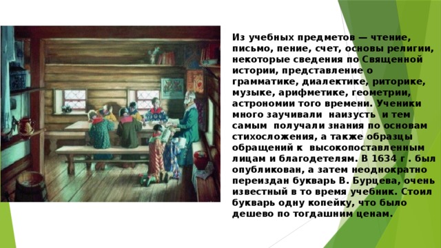 Из учебных предметов — чтение, письмо, пение, счет, основы религии, некоторые сведения по Священной истории, представление о грамматике, диалектике, риторике, музыке, арифметике, геометрии, астрономии того времени. Ученики  много заучивали  наизусть  и тем самым  получали знания по основам стихосложения, а также образцы обращений к  высокопоставленным лицам и благодетелям. В 1634 г . был опубликован, а затем неоднократно переиздан букварь В. Бурцева, очень известный в то время учебник. Стоил букварь одну копейку, что было дешево по тогдашним ценам. 