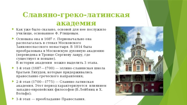 Славяно-греко-латинская академия Как уже было сказано, основой для нее послужило училище, основанное Ф. Ртищевым. Основана она в 1687 г. Первоначально она располагалась в стенах Московского Заиконоспасского монастыря. В 1814 была преобразована в Московскую духовную академию (переведена в Троице-Сергиеву лавру, где существует и поныне).  В истории академии  можно выделить 3 этапа. 1-й этап (1687—1700) — эллино-славянская школа братьев Лихудов, которые придерживались православно-греческого направления; 2-й этап (1700—1775) — Славяно-латинская академия. Этот период характеризуется  влиянием западно-европейских философов (В.Лейбниц и X. Вольфа); 3-й этап — преобладание Православия. 