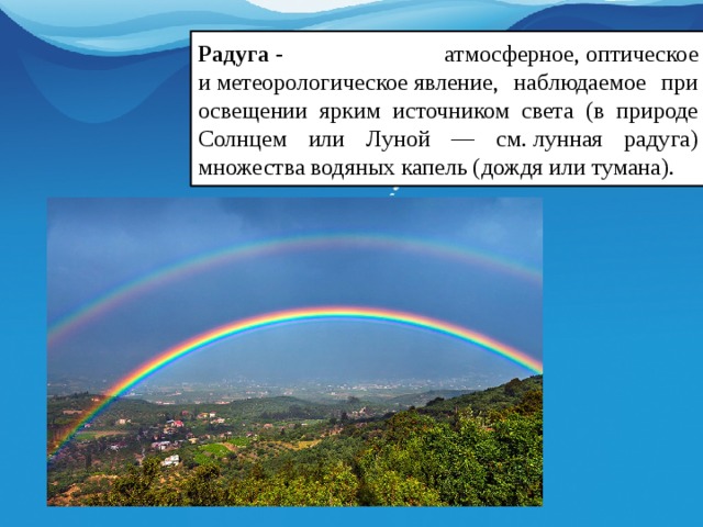 Радуга  - атмосферное, оптическое и метеорологическое явление, наблюдаемое при освещении ярким источником света (в природе Солнцем или Луной — см. лунная радуга) множества водяных капель (дождя или тумана).  