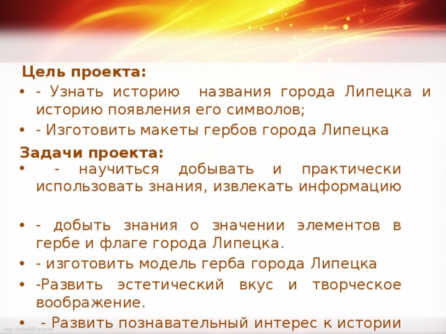 Цель проекта:  - Узнать историю названия города Липецка и историю появления его символов; - Изготовить макеты гербов города Липецка Задачи проекта:  - научиться добывать и практически использовать знания, извлекать информацию - добыть знания о значении элементов в гербе и флаге города Липецка. - изготовить модель герба города Липецка -Развить эстетический вкус и творческое воображение.  - Развить познавательный интерес к истории своего города. 