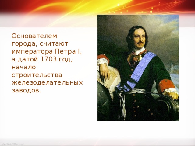 Основателем города, считают императора Петра I, а датой 1703 год, начало строительства железоделательных заводов. 