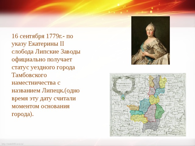 16 сентября 1779г.- по указу Екатерины II слобода Липские Заводы официально получает статус уездного города Тамбовского наместничества с названием Липецк.(одно время эту дату считали моментом основания города). 