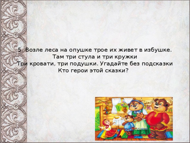 5. Возле леса на опушке трое их живет в избушке.  Там три стула и три кружки  Три кровати, три подушки. Угадайте без подсказки  Кто герои этой сказки?  