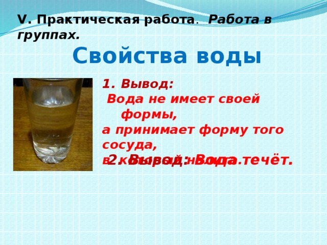 V. Практическая работа . Работа в группах.  Свойства воды Вывод:  Вода не имеет своей формы, а принимает форму того сосуда, в который налита. 2. Вывод: Вода течёт.  