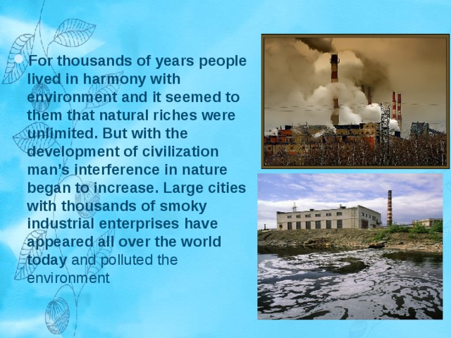 For thousands of years people lived in harmony with environment and it seemed to them that natural riches were unlimited. But with the development of civilization man’s interference in nature began to increase. Large cities with thousands of smoky industrial enterprises have appeared all over the world today and polluted the environment 