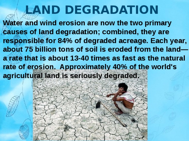 LAND DEGRADATION Water and wind erosion are now the two primary causes of land degradation; combined, they are responsible for 84% of degraded acreage. Each year, about 75 billion tons of soil is eroded from the land—a rate that is about 13-40 times as fast as the natural rate of erosion.  Approximately 40% of the world's agricultural land is seriously degraded. 