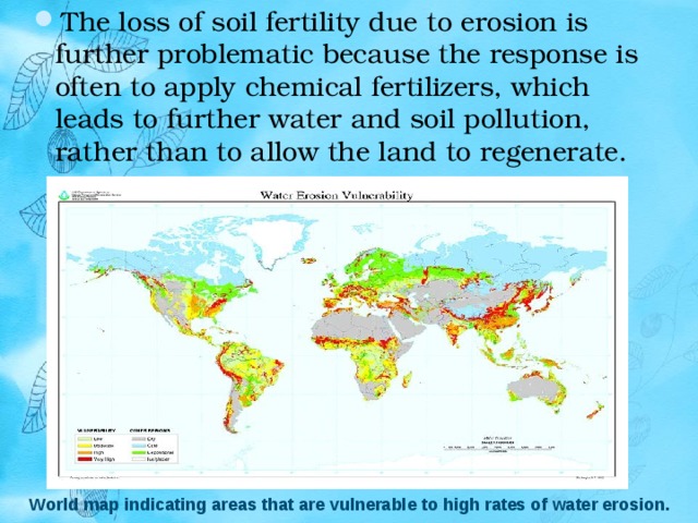 The loss of soil fertility due to erosion is further problematic because the response is often to apply chemical fertilizers, which leads to further water and soil pollution, rather than to allow the land to regenerate. World map indicating areas that are vulnerable to high rates of water erosion. 