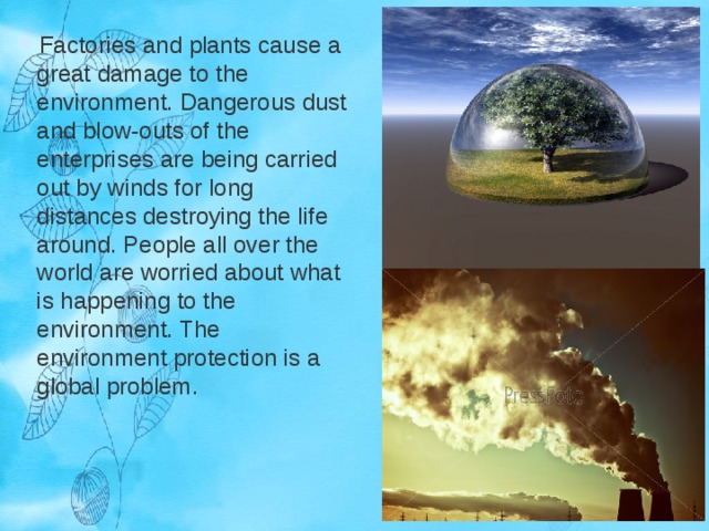Factories and plants cause a great damage to the environment. Dangerous dust and blow-outs of the enterprises are being carried out by winds for long distances destroying the life around. People all over the world are worried about what is happening to the environment. The environment protection is a global problem. 