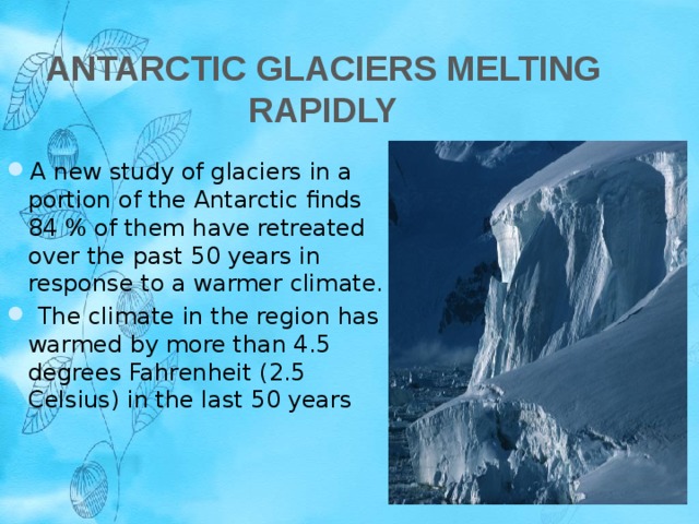  Antarctic Glaciers Melting Rapidly A new study of glaciers in a portion of the Antarctic finds 84 % of them have retreated over the past 50 years in response to a warmer climate.  The climate in the region has warmed by more than 4.5 degrees Fahrenheit (2.5 Celsius) in the last 50 years 