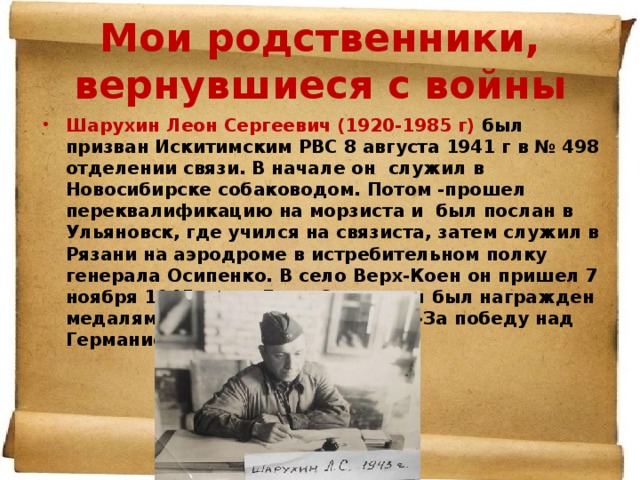 Мои родственники, вернувшиеся с войны Шарухин Леон Сергеевич (1920-1985 г) был призван Искитимским РВС 8 августа 1941 г в № 498 отделении связи. В начале он служил в Новосибирске собаководом. Потом -прошел переквалификацию на морзиста и был послан в Ульяновск, где учился на связиста, затем служил в Рязани на аэродроме в истребительном полку генерала Осипенко. В село Верх-Коен он пришел 7 ноября 1945 года. Леон Сергеевич был награжден медалями : «За боевые заслуги»,»За победу над Германией». 