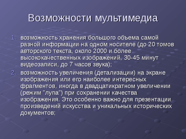 Возможности мультимедиа возможность хранения большого объема самой разной информации на одном носителе (до 20 томов авторского текста, около 2000 и более высококачественных изображений, 30-45 минут видеозаписи, до 7 часов звука); возможность увеличения (детализации) на экране изображения или его наиболее интересных фрагментов, иногда в двадцатикратном увеличении (режим 
