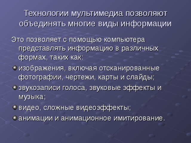 Технологии мультимедиа позволяют объединять многие виды информации Это позволяет с помощью компьютера представлять информацию в различных формах, таких как: изображения, включая отсканированные фотографии, чертежи, карты и слайды; звукозаписи голоса, звуковые эффекты и музыка; видео, сложные видеоэффекты; анимации и анимационное имитирование.  