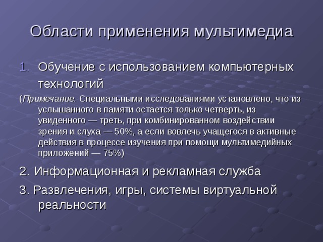 Области применения мультимедиа Обучение с использованием компьютерных технологий  ( Примечание. Специальными исследованиями установлено, что из услышанного в памяти остается только четверть, из увиденного — треть, при комбинированном воздействии зрения и слуха — 50%, а если вовлечь учащегося в активные действия в процессе изучения при помощи мультимедийных приложений — 75%) 2.  Информационная и рекламная служба 3. Развлечения, игры, системы виртуальной реальности 