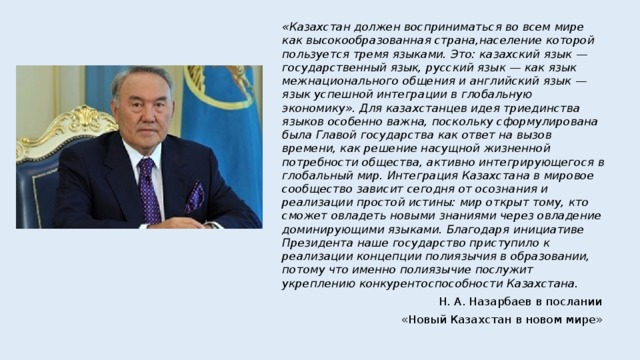 «Казахстан должен восприниматься во всем мире как высокообразованная страна,население которой пользуется тремя языками. Это: казахский язык — государственный язык, русский язык — как язык межнационального общения и английский язык — язык успешной интеграции в глобальную экономику». Для казахстанцев идея триединства языков особенно важна, поскольку сформулирована была Главой государства как ответ на вызов времени, как решение насущной жизненной потребности общества, активно интегрирующегося в глобальный мир. Интеграция Казахстана в мировое сообщество зависит сегодня от осознания и реализации простой истины: мир открыт тому, кто сможет овладеть новыми знаниями через овладение доминирующими языками. Благодаря инициативе Президента наше государство приступило к реализации концепции полиязычия в образовании, потому что именно полиязычие послужит укреплению конкурентоспособности Казахстана. Н. А. Назарбаев в послании «Новый Казахстан в новом мире» 