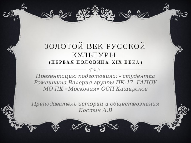 Золотой век русской культуры  (первая половина XIX века) Презентацию подготовила: - студентка Ромашкина Валерия группы ПК-17 ГАПОУ МО ПК «Московия» ОСП Каширское  Преподаватель истории и обществознания Костин А.В 