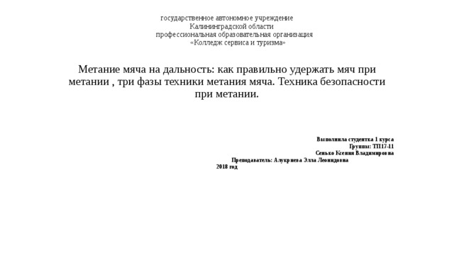 государственное автономное учреждение  Калининградской области  профессиональная образовательная организация  «Колледж сервиса и туризма»    Метание мяча на дальность: как правильно удержать мяч при метании , три фазы техники метания мяча. Техника безопасности при метании.      Выполнила студентка 1 курса  Группы: ТП17-11  Сенько Ксения Владимировна  Преподаватель: Алукриева Элла Леонидовна 2018 год 