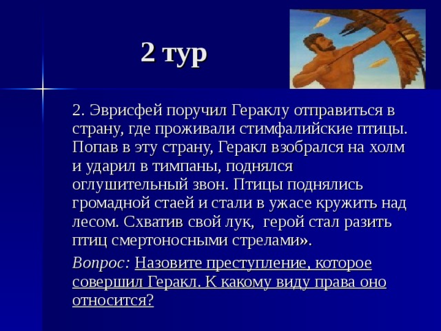 2 тур  2. Эврисфей поручил Гераклу отправиться в страну, где проживали стимфалийские птицы. Попав в эту страну, Геракл взобрался на холм и ударил в тимпаны, поднялся оглушительный звон. Птицы поднялись громадной стаей и стали в ужасе кружить над лесом. Схватив свой лук, герой стал разить птиц смертоносными стрелами».  Вопрос: Назовите преступление, которое совершил Геракл. К какому виду права оно относится? 