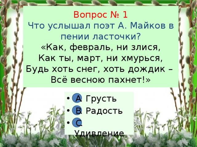 Вопрос № 1  Что услышал поэт А. Майков в пении ласточки?  «Как, февраль, ни злися,  Как ты, март, ни хмурься,  Будь хоть снег, хоть дождик –  Всё весною пахнет!» А. Грусть В. Радость С. Удивление А В С 