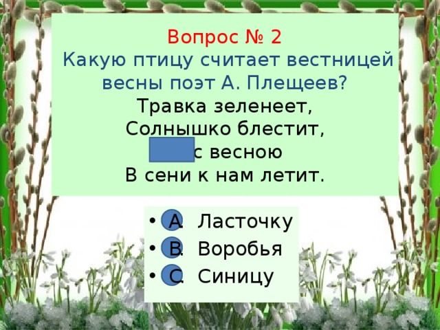 Вопрос № 2  Какую птицу считает вестницей весны поэт А. Плещеев?  Травка зеленеет,  Солнышко блестит,  … с весною  В сени к нам летит. А. Ласточку В. Воробья С. Синицу А В С 