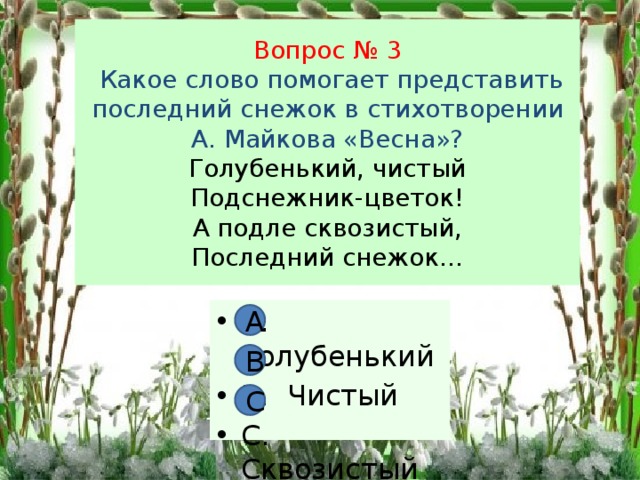 Вопрос № 3  Какое слово помогает представить последний снежок в стихотворении А. Майкова «Весна»?  Голубенький, чистый  Подснежник-цветок!  А подле сквозистый,  Последний снежок… А. Голубенький В. Чистый С. Сквозистый А В С 