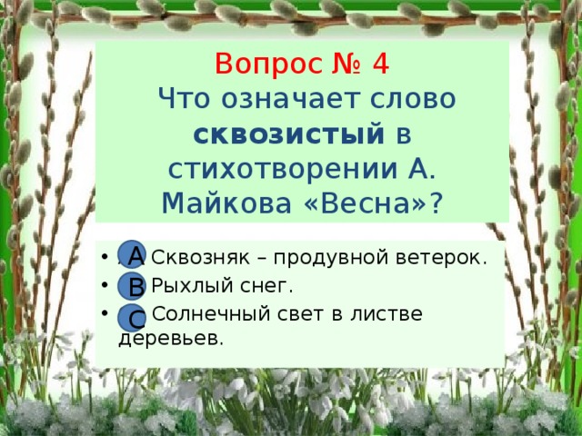 Вопрос № 4  Что означает слово сквозистый в стихотворении А. Майкова «Весна»? А А Сквозняк – продувной ветерок. В. Рыхлый снег. С. Солнечный свет в листве деревьев. В С 