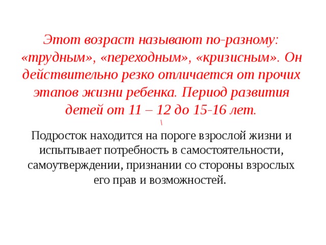 Этот возраст называют по-разному: «трудным», «переходным», «кризисным». Он действительно резко отличается от прочих этапов жизни ребенка. Период развития детей от 11 – 12 до 15-16 лет.  \  Подросток находится на пороге взрослой жизни и испытывает потребность в самостоятельности, самоутверждении, признании со стороны взрослых его прав и возможностей.      