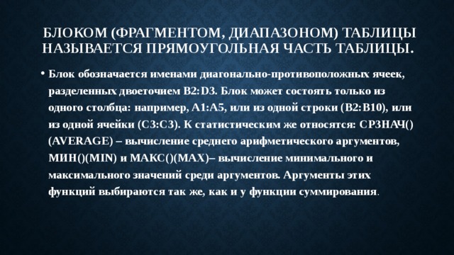 Блоком (фрагментом, диапазоном) таблицы называется прямоугольная часть таблицы. Блок обозначается именами диагонально-противоположных ячеек, разделенных двоеточием B2:D3. Блок может состоять только из одного столбца: например, A1:A5, или из одной строки (B2:B10), или из одной ячейки (C3:C3). К статистическим же относятся: СРЗНАЧ() (AVERAGE) – вычисление среднего арифметического аргументов, МИН()(MIN) и МАКС()(MAX)– вычисление минимального и максимального значений среди аргументов. Аргументы этих функций выбираются так же, как и у функции суммирования . 