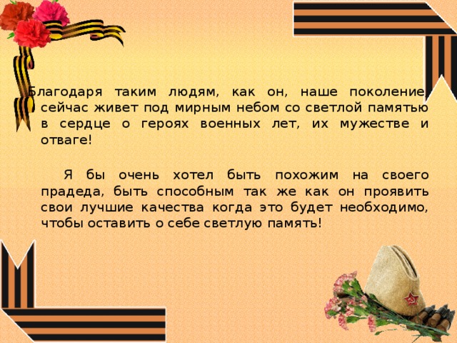 Благодаря таким людям, как он, наше поколение, сейчас живет под мирным небом со светлой памятью в сердце о героях военных лет, их мужестве и отваге!   Я бы очень хотел быть похожим на своего прадеда, быть способным так же как он проявить свои лучшие качества когда это будет необходимо, чтобы оставить о себе светлую память! 
